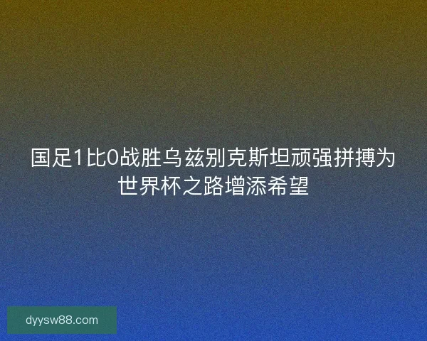 国足1比0战胜乌兹别克斯坦顽强拼搏为世界杯之路增添希望