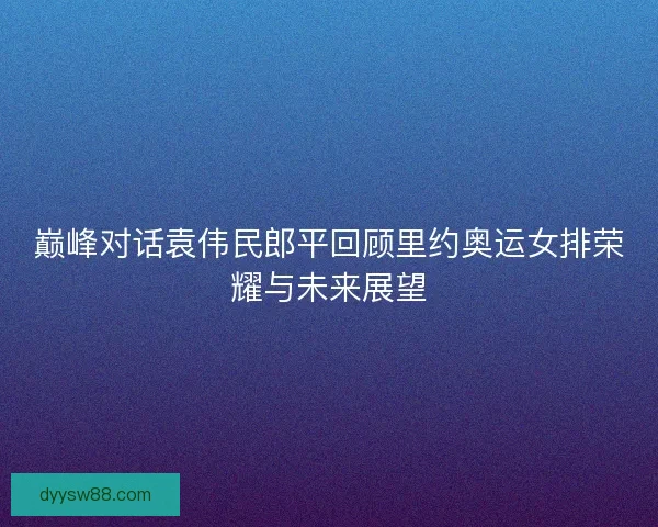 巅峰对话袁伟民郎平回顾里约奥运女排荣耀与未来展望