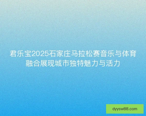 君乐宝2025石家庄马拉松赛音乐与体育融合展现城市独特魅力与活力