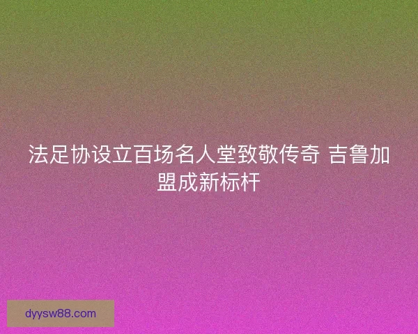 法足协设立百场名人堂致敬传奇 吉鲁加盟成新标杆
