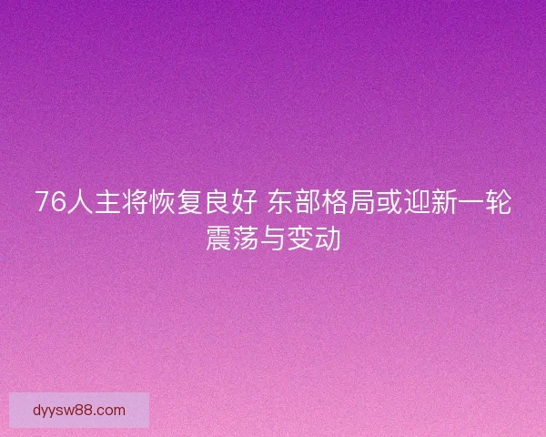 76人主将恢复良好 东部格局或迎新一轮震荡与变动