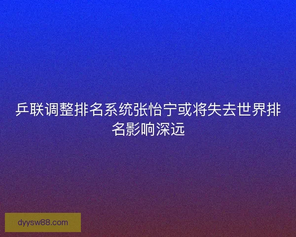 乒联调整排名系统张怡宁或将失去世界排名影响深远