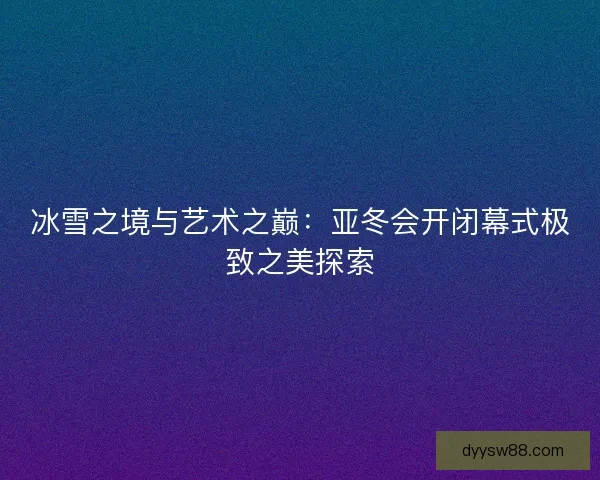 冰雪之境与艺术之巅：亚冬会开闭幕式极致之美探索