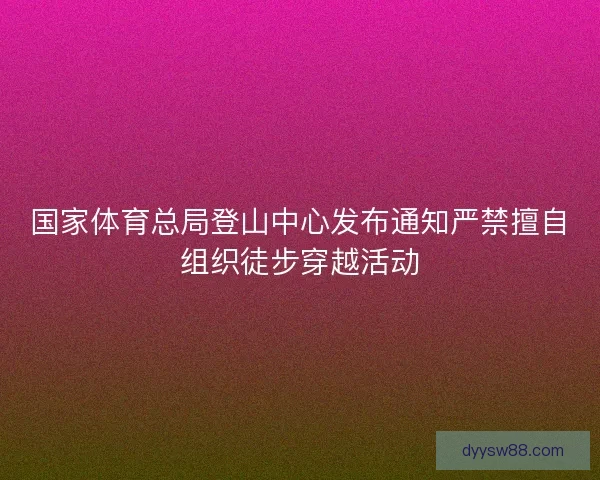 国家体育总局登山中心发布通知严禁擅自组织徒步穿越活动 国家体育总局登山中心发布通知严禁擅自组织徒步穿越活动