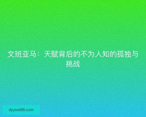 文班亚马:天赋背后的不为人知的孤独与挑战 文班亚马:天赋背后的不为人知的孤独与挑战