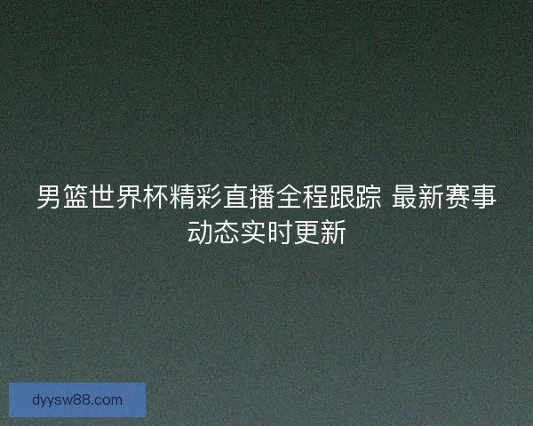 男篮世界杯精彩直播全程跟踪 最新赛事动态实时更新