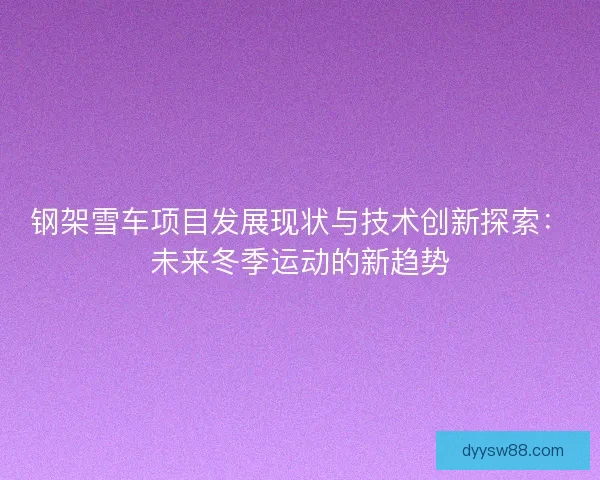 钢架雪车项目发展现状与技术创新探索:未来冬季运动的新趋势 钢架雪车项目发展现状与技术创新探索:未来冬季运动的新趋势