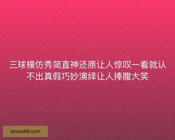三球模仿秀简直神还原让人惊叹一看就认不出真假巧妙演绎让人捧腹大笑