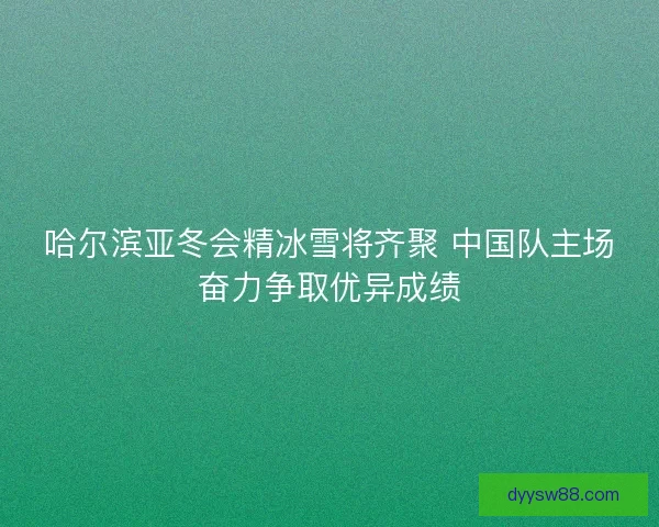 哈尔滨亚冬会精冰雪将齐聚 中国队主场奋力争取优异成绩 哈尔滨亚冬会精冰雪将齐聚 中国队主场奋力争取优异成绩