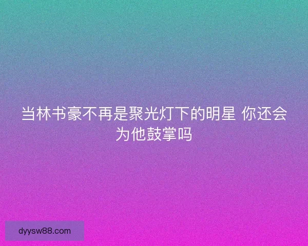 当林书豪不再是聚光灯下的明星 你还会为他鼓掌吗