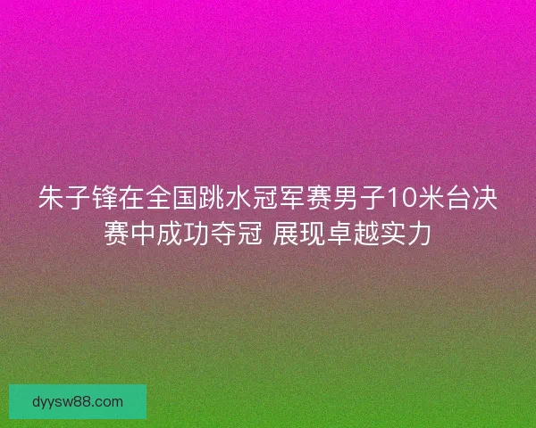 朱子锋在全国跳水冠军赛男子10米台决赛中成功夺冠 展现卓越实力