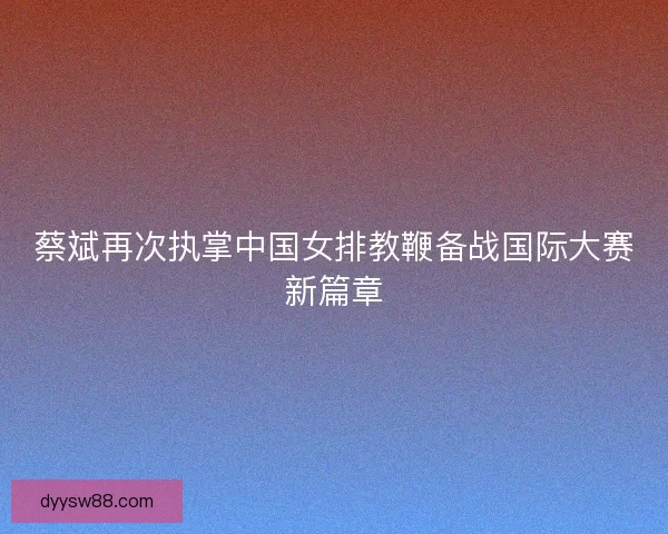 蔡斌再次执掌中国女排教鞭备战国际大赛新篇章