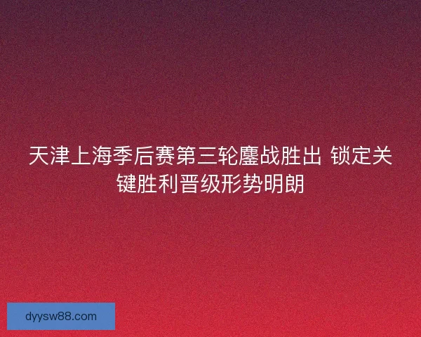天津上海季后赛第三轮鏖战胜出 锁定关键胜利晋级形势明朗