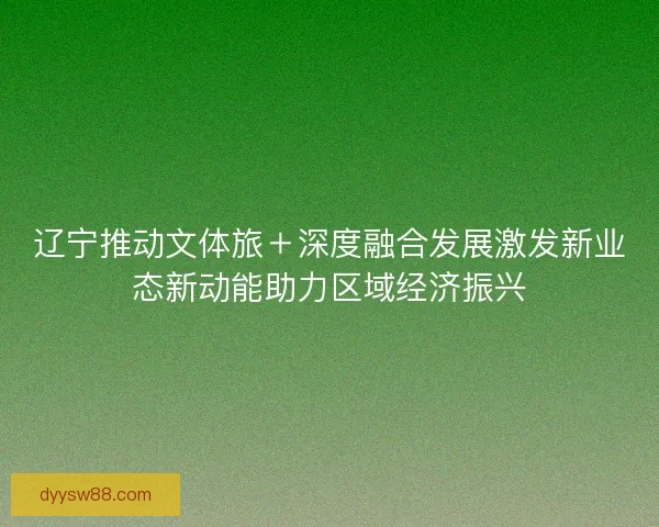 辽宁推动文体旅＋深度融合发展激发新业态新动能助力区域经济振兴