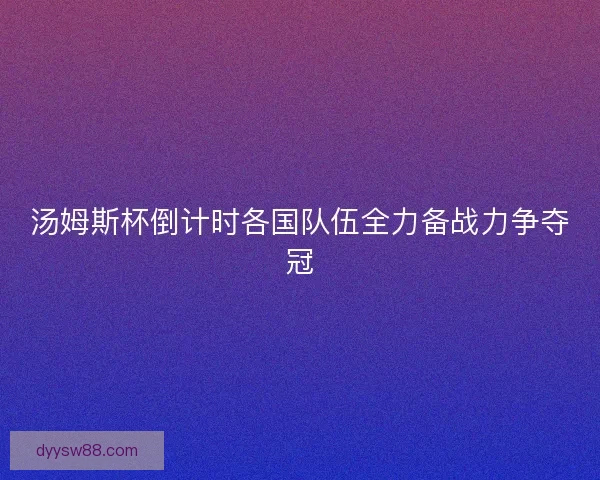 汤姆斯杯倒计时各国队伍全力备战力争夺冠