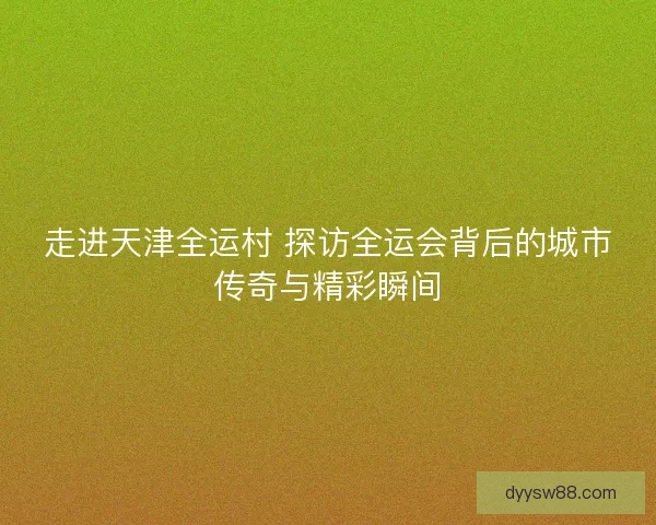 走进天津全运村 探访全运会背后的城市传奇与精彩瞬间 走进天津全运村 探访全运会背后的城市传奇与精彩瞬间