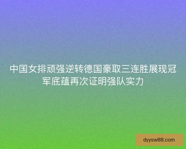 中国女排顽强逆转德国豪取三连胜展现冠军底蕴再次证明强队实力 中国女排顽强逆转德国豪取三连胜展现冠军底蕴再次证明强队实力