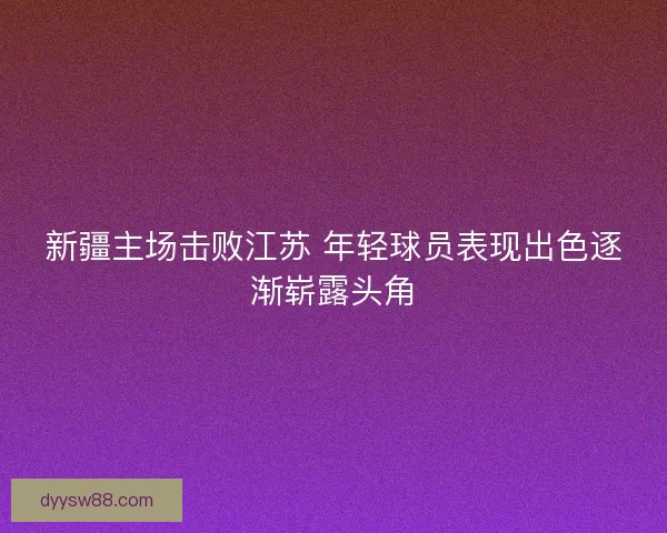 新疆主场击败江苏 年轻球员表现出色逐渐崭露头角 新疆主场击败江苏 年轻球员表现出色逐渐崭露头角