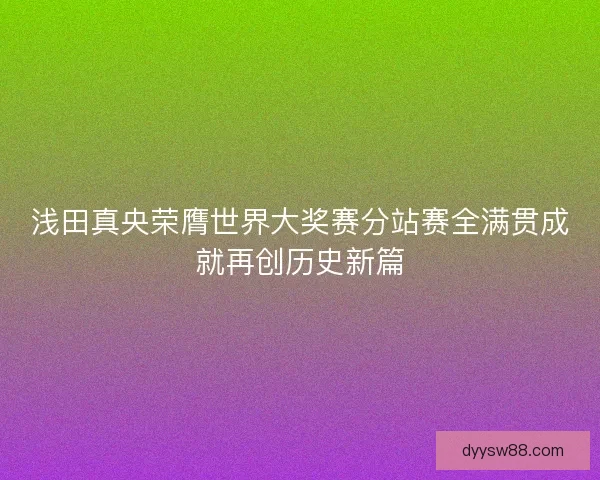 浅田真央荣膺世界大奖赛分站赛全满贯成就再创历史新篇
