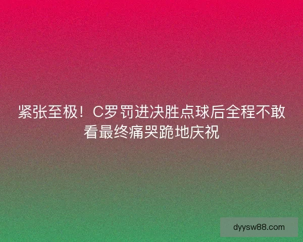 紧张至极!C罗罚进决胜点球后全程不敢看最终痛哭跪地庆祝 紧张至极!C罗罚进决胜点球后全程不敢看最终痛哭跪地庆祝