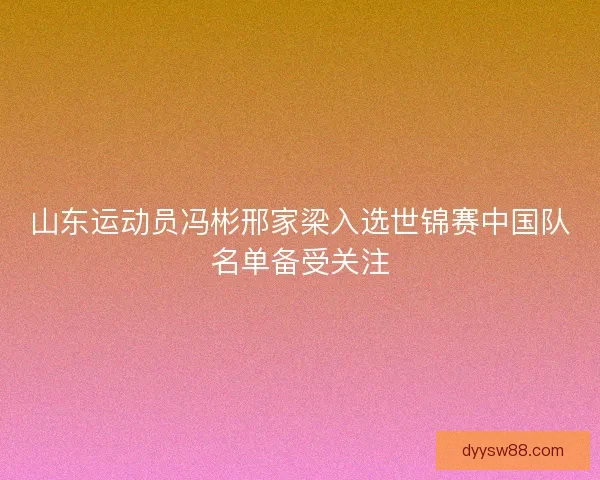 山东运动员冯彬邢家梁入选世锦赛中国队名单备受关注