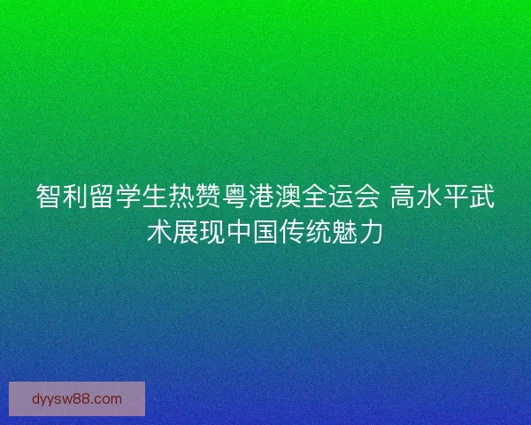 智利留学生热赞粤港澳全运会 高水平武术展现中国传统魅力