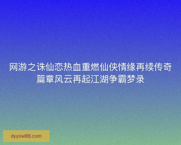 网游之诛仙恋热血重燃仙侠情缘再续传奇篇章风云再起江湖争霸梦录
