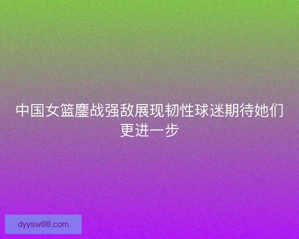 中国女篮鏖战强敌展现韧性球迷期待她们更进一步