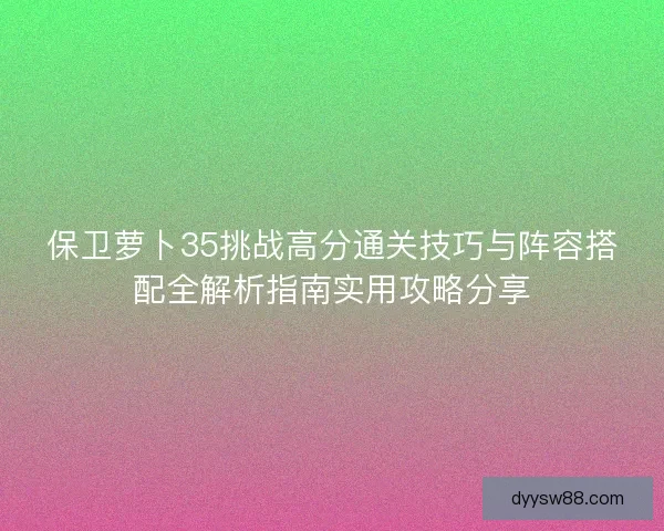 保卫萝卜35挑战高分通关技巧与阵容搭配全解析指南实用攻略分享
