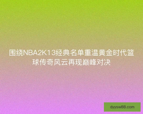 围绕NBA2K13经典名单重温黄金时代篮球传奇风云再现巅峰对决
