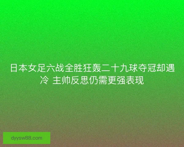 日本女足六战全胜狂轰二十九球夺冠却遇冷 主帅反思仍需更强表现