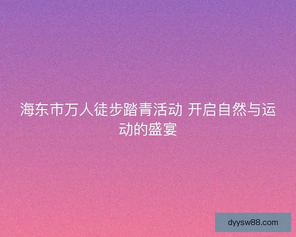 海东市万人徒步踏青活动 开启自然与运动的盛宴