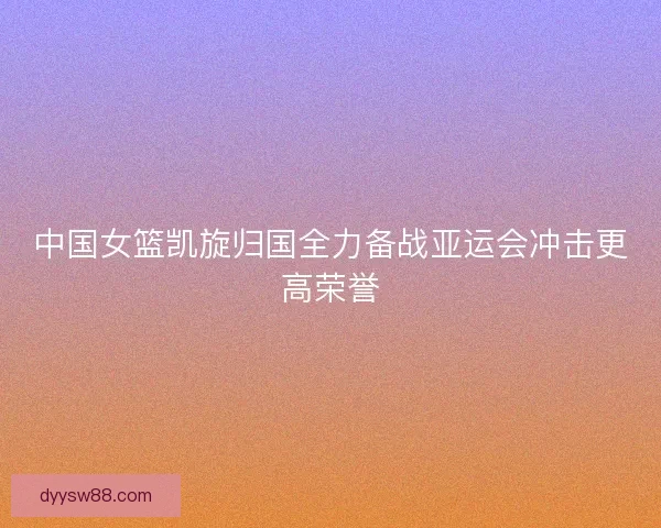 中国女篮凯旋归国全力备战亚运会冲击更高荣誉 中国女篮凯旋归国全力备战亚运会冲击更高荣誉