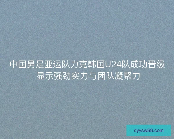 中国男足亚运队力克韩国U24队成功晋级 显示强劲实力与团队凝聚力