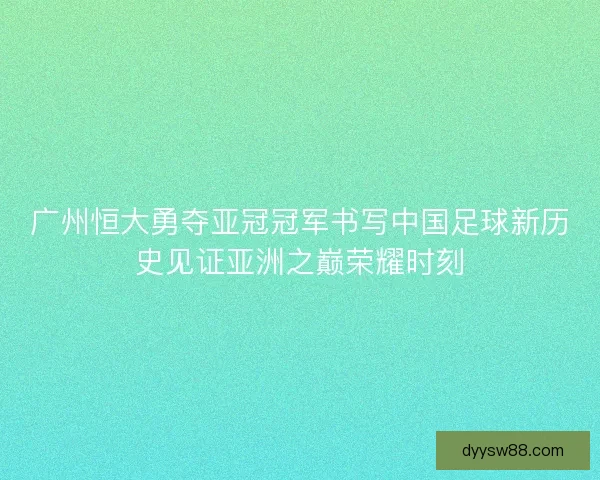 广州恒大勇夺亚冠冠军书写中国足球新历史见证亚洲之巅荣耀时刻 广州恒大勇夺亚冠冠军书写中国足球新历史见证亚洲之巅荣耀时刻
