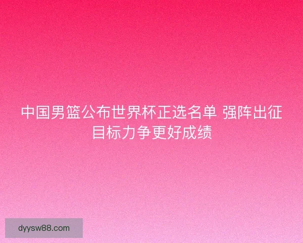 中国男篮公布世界杯正选名单 强阵出征目标力争更好成绩
